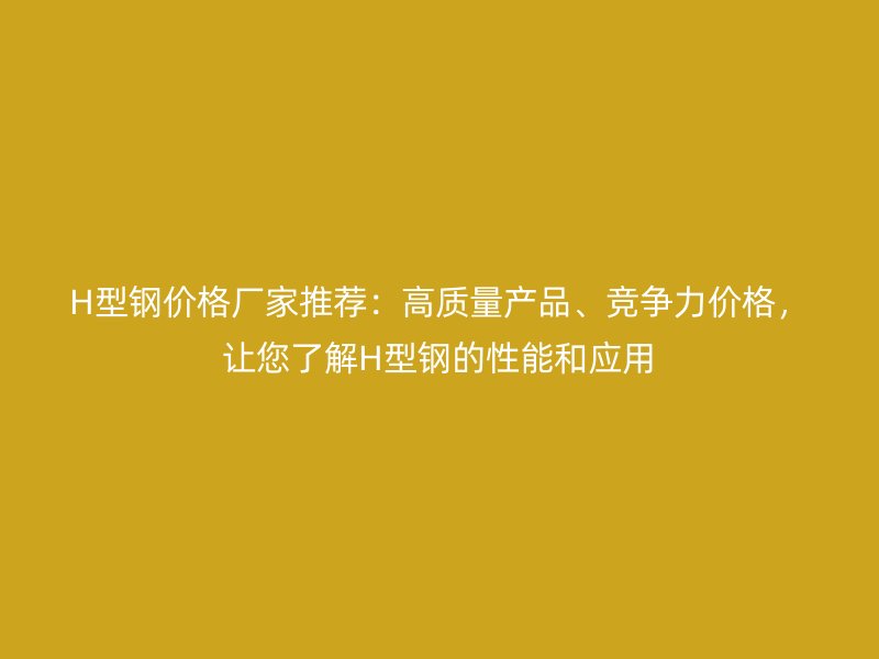 H型钢价格厂家推荐:高质量产品、竞争力价格,让您了解H型钢的性能和应用