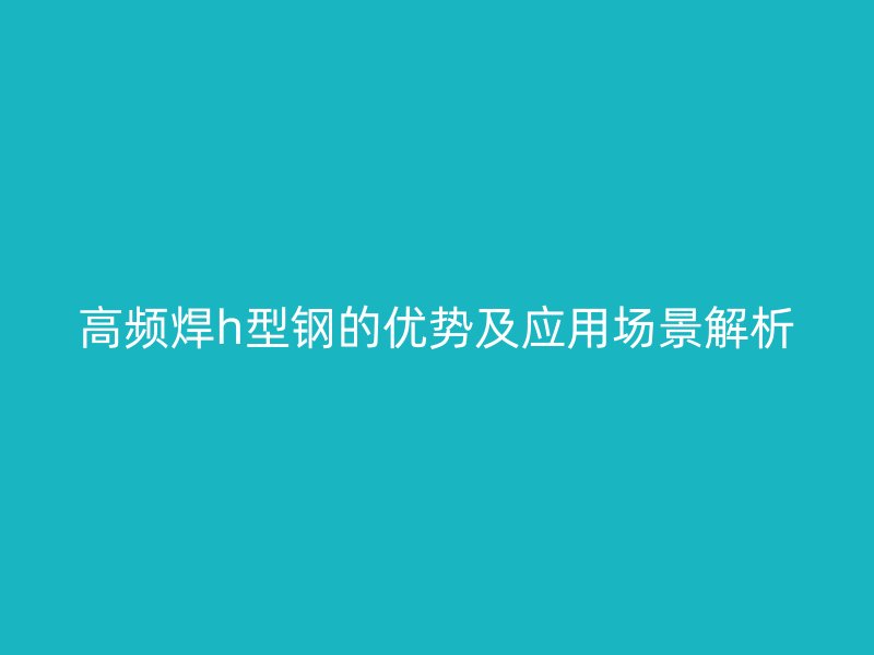 高频焊h型钢的优势及应用场景解析