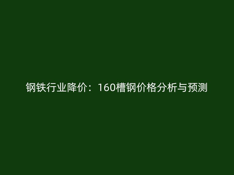 钢铁行业降价:160槽钢价格分析与预测