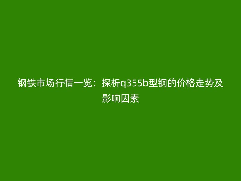 钢铁市场行情一览：探析q355b型钢的价格走势及影响因素