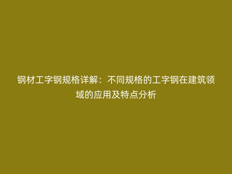 钢材工字钢规格详解:不同规格的工字钢在建筑领域的应用及特点分析