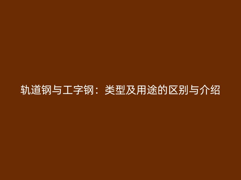 轨道钢与工字钢:类型及用途的区别与介绍