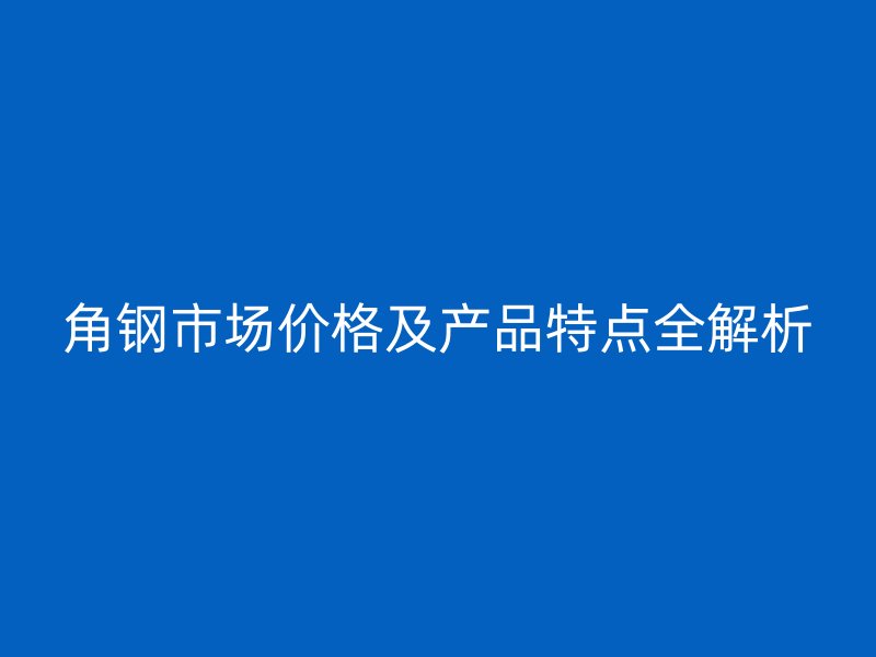 角钢市场价格及产品特点全解析