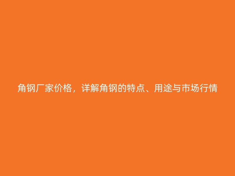 角钢厂家价格,详解角钢的特点、用途与市场行情