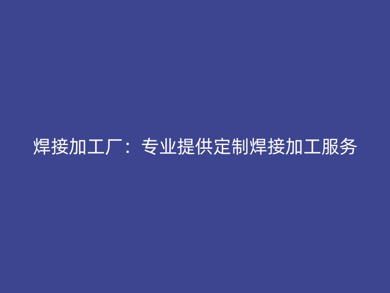 焊接加工厂:专业提供定制焊接加工服务