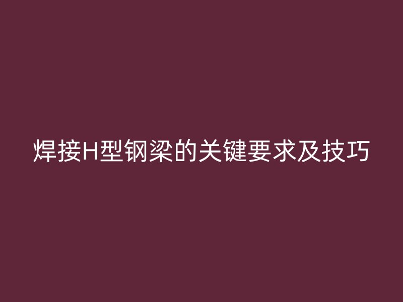 焊接H型钢梁的关键要求及技巧