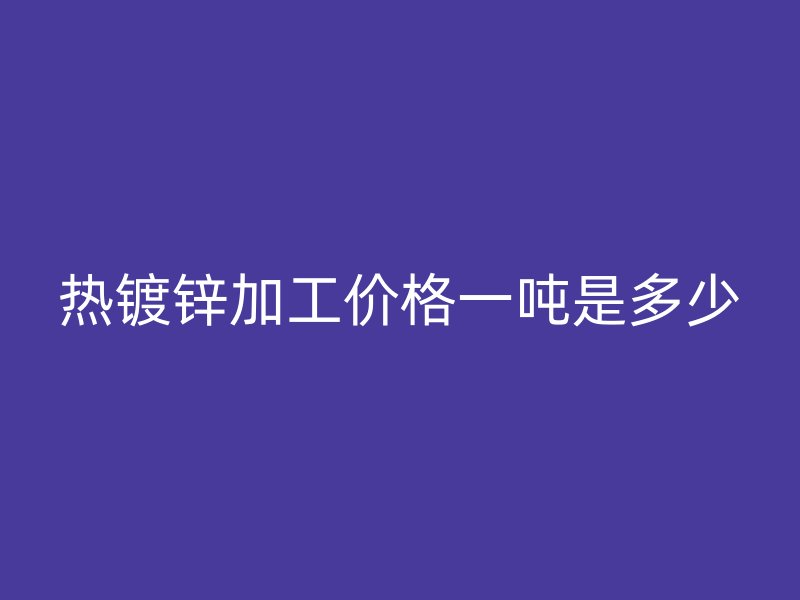 热镀锌加工价格一吨是多少