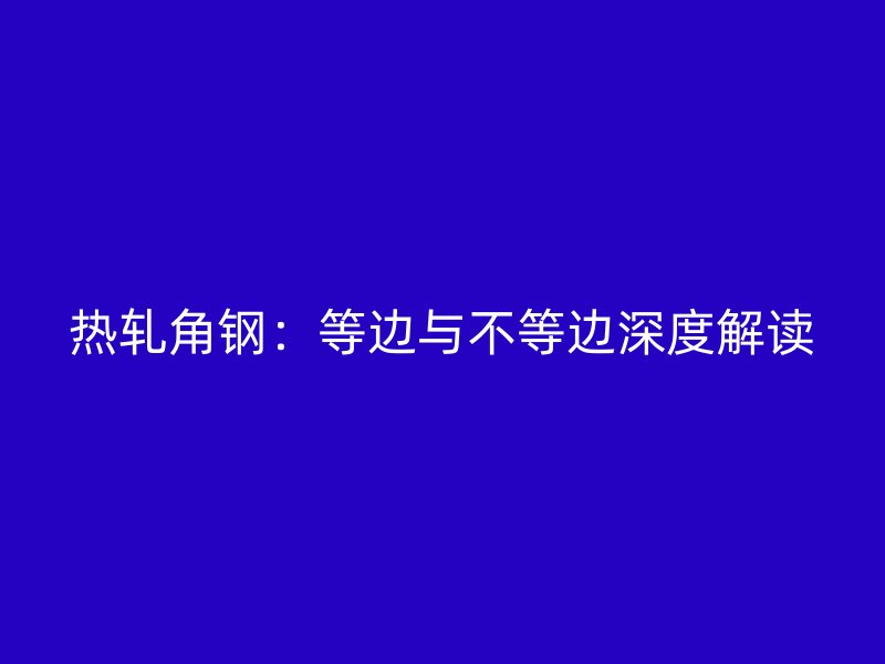 热轧角钢：等边与不等边深度解读