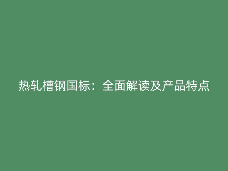 热轧槽钢国标：全面解读及产品特点