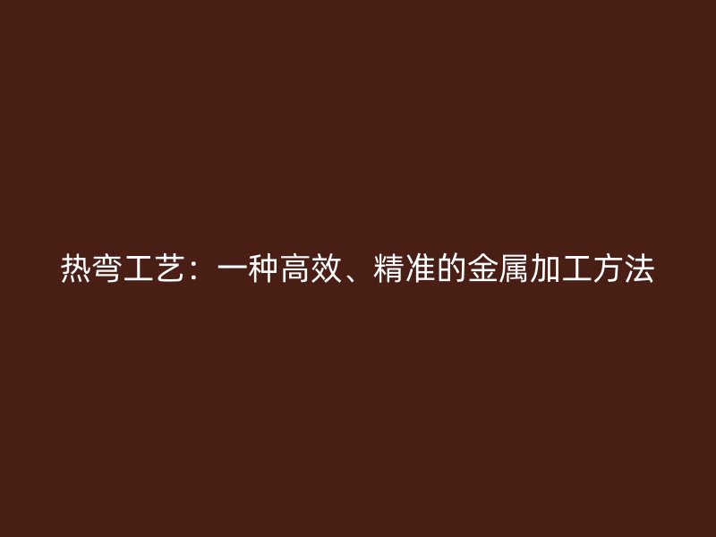 热弯工艺:一种高效、精准的金属加工方法