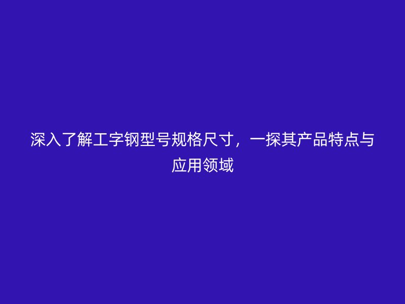 深入了解工字钢型号规格尺寸，一探其产品特点与应用领域