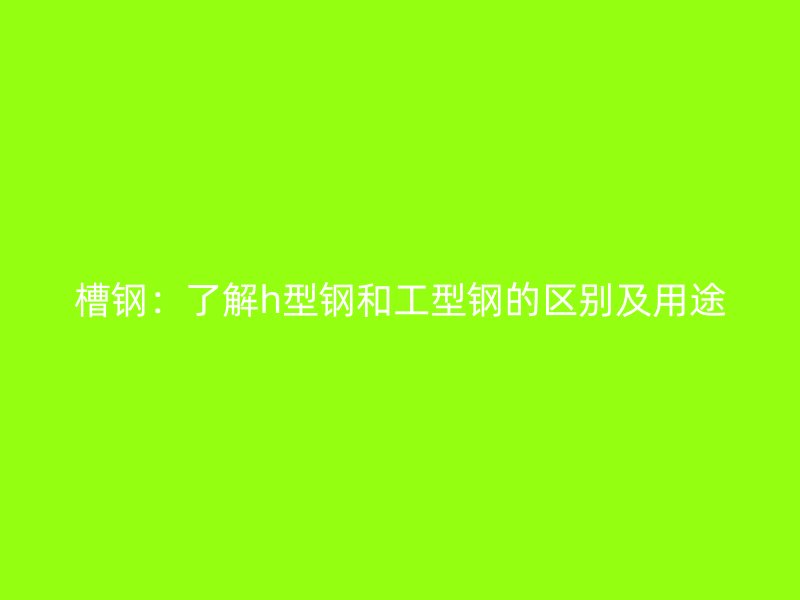 槽钢:了解h型钢和工型钢的区别及用途