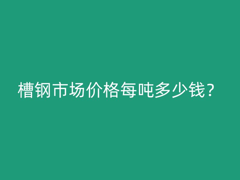 槽钢市场价格每吨多少钱?