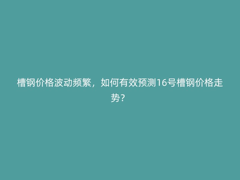 槽钢价格波动频繁,如何有效预测16号槽钢价格走势?