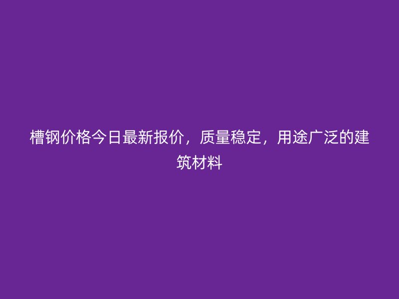 槽钢价格今日最新报价,质量稳定,用途广泛的建筑材料