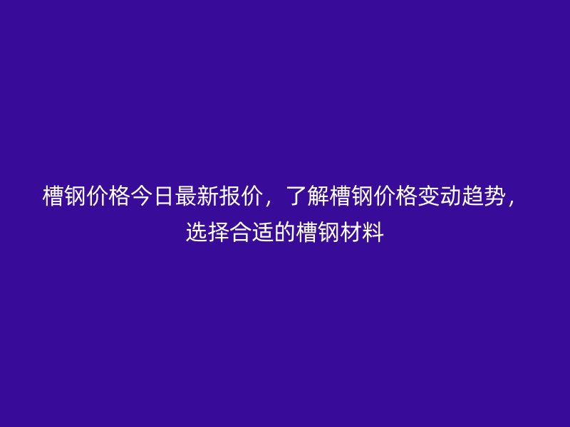 槽钢价格今日最新报价,了解槽钢价格变动趋势,选择合适的槽钢材料