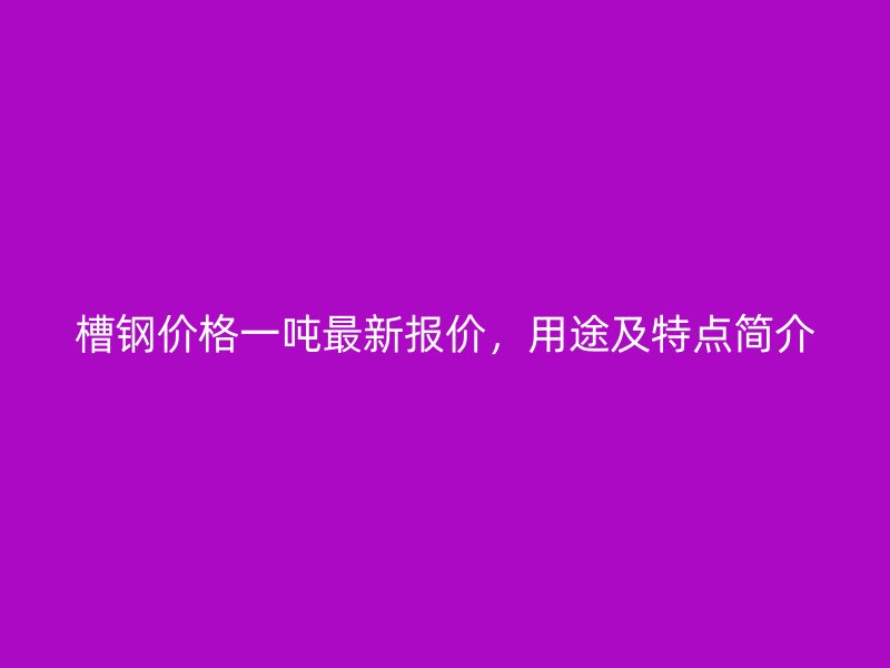 槽钢价格一吨最新报价,用途及特点简介