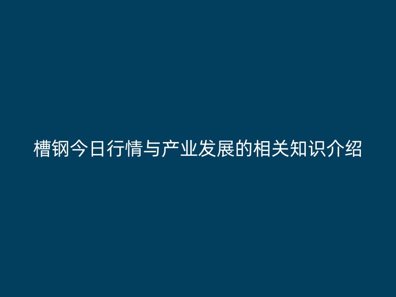 槽钢今日行情与产业发展的相关知识介绍