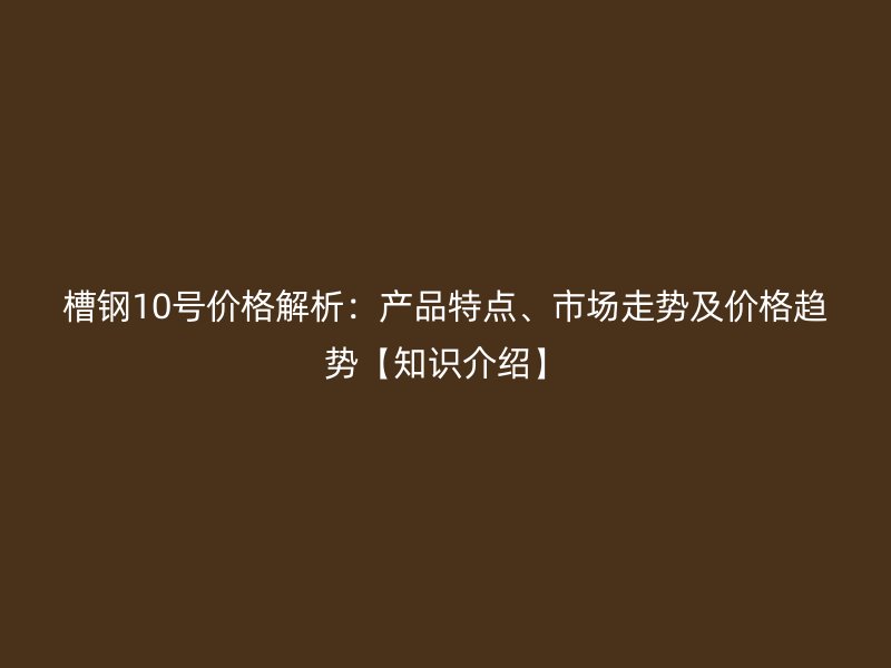 槽钢10号价格解析:产品特点、市场走势及价格趋势【知识介绍】