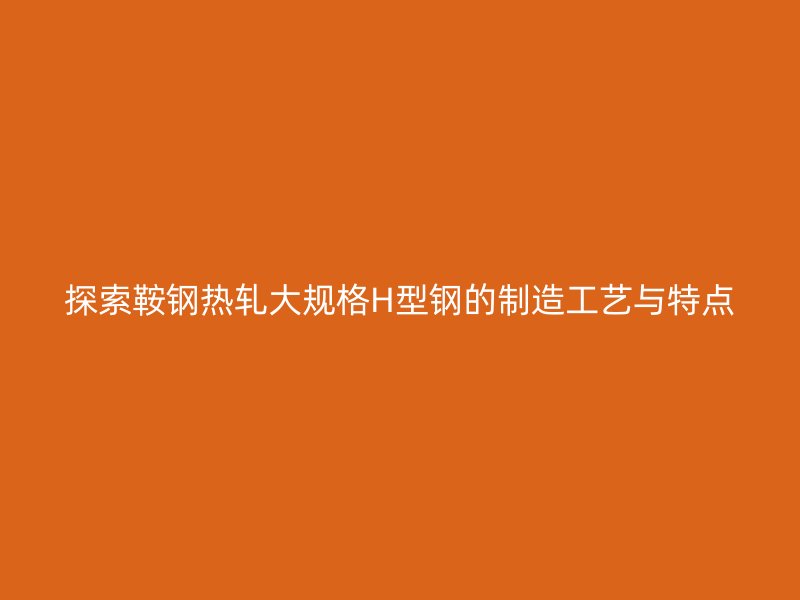 探索鞍钢热轧大规格H型钢的制造工艺与特点