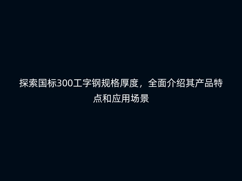 探索国标300工字钢规格厚度,全面介绍其产品特点和应用场景