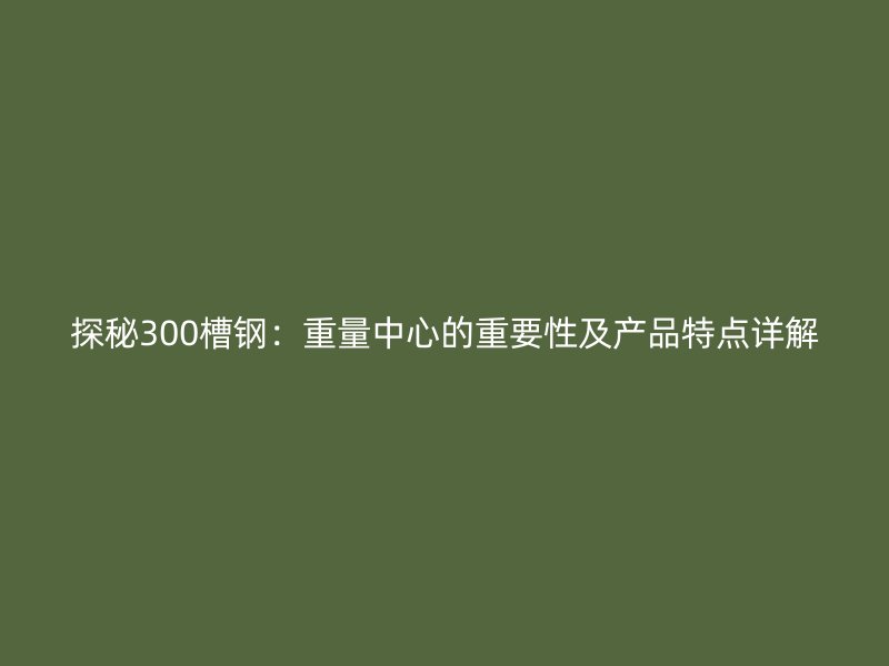探秘300槽钢:重量中心的重要性及产品特点详解