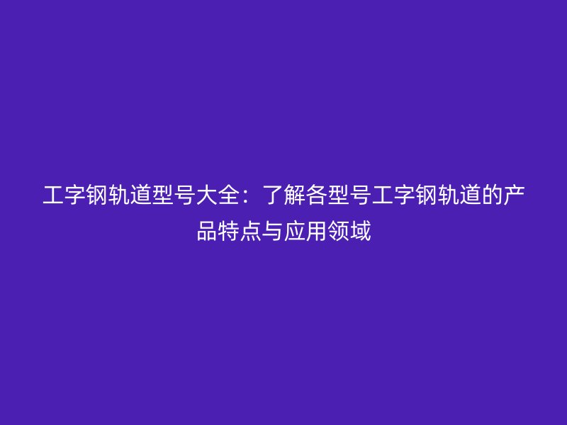 工字钢轨道型号大全:了解各型号工字钢轨道的产品特点与应用领域