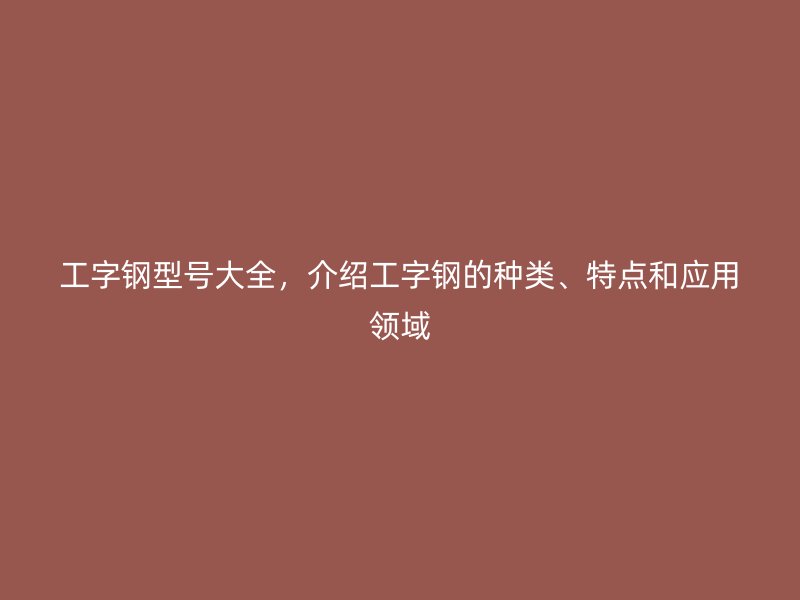 工字钢型号大全,介绍工字钢的种类、特点和应用领域
