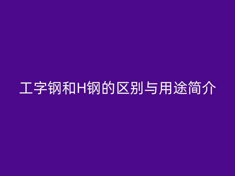 工字钢和H钢的区别与用途简介