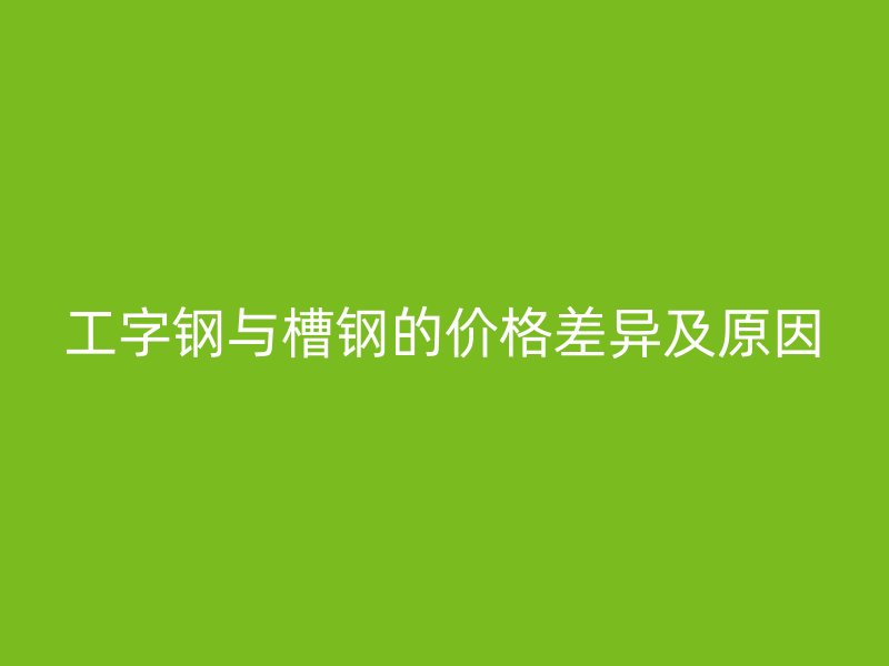 工字钢与槽钢的价格差异及原因