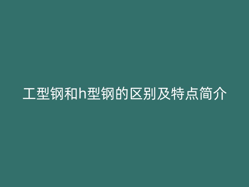 工型钢和h型钢的区别及特点简介