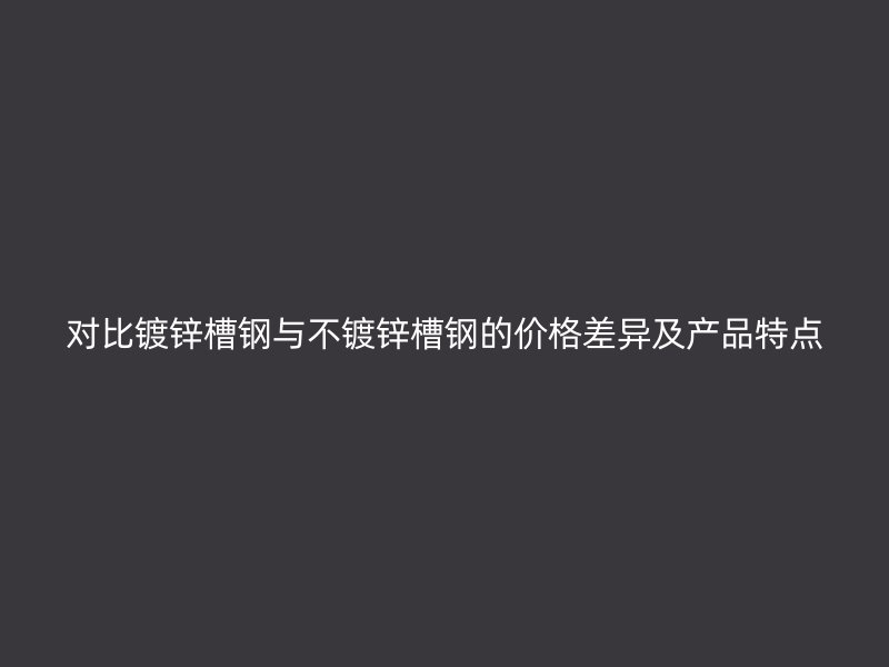 对比镀锌槽钢与不镀锌槽钢的价格差异及产品特点