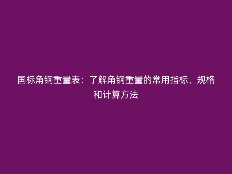 国标角钢重量表:了解角钢重量的常用指标、规格和计算方法