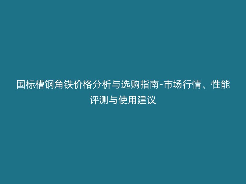 国标槽钢角铁价格分析与选购指南-市场行情、性能评测与使用建议