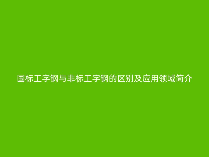 国标工字钢与非标工字钢的区别及应用领域简介
