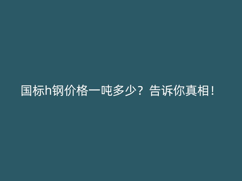国标h钢价格一吨多少?告诉你真相!