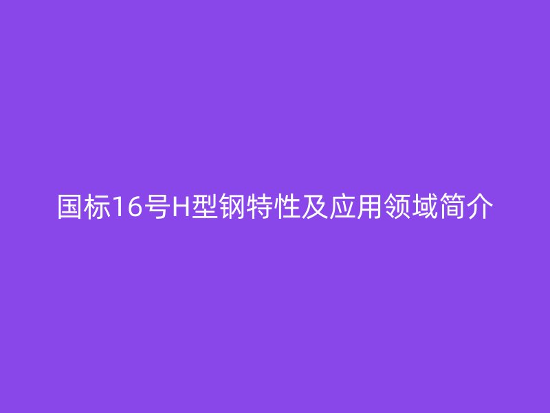 国标16号H型钢特性及应用领域简介