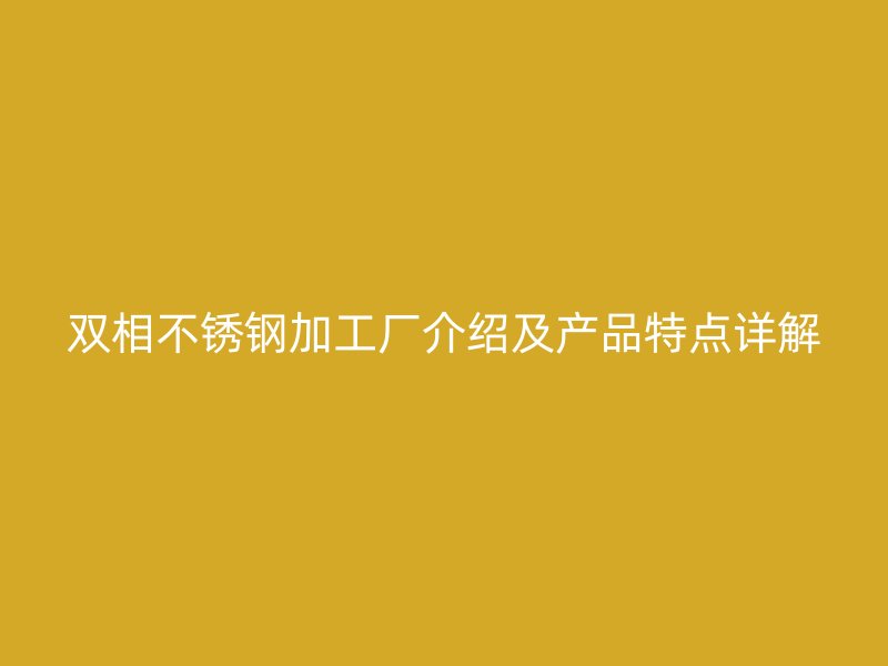 双相不锈钢加工厂介绍及产品特点详解