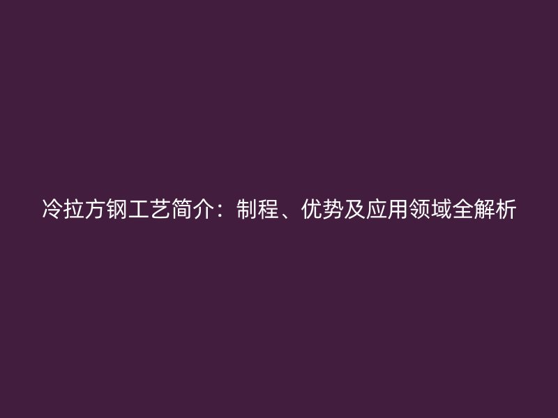 冷拉方钢工艺简介:制程、优势及应用领域全解析