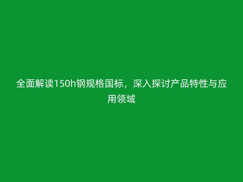 全面解读150h钢规格国标,深入探讨产品特性与应用领域