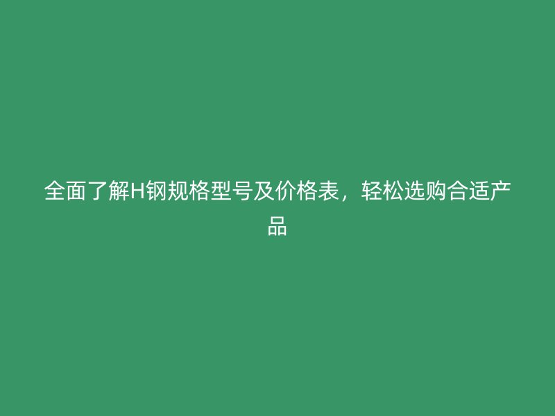 全面了解H钢规格型号及价格表,轻松选购合适产品