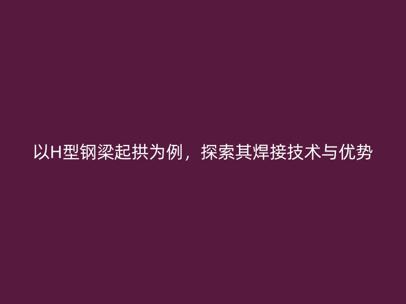 以H型钢梁起拱为例,探索其焊接技术与优势