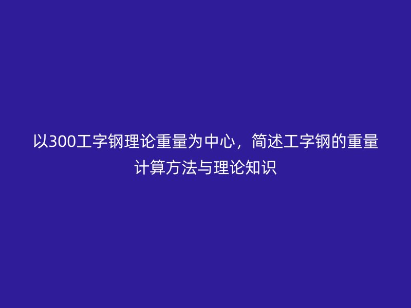 以300工字钢理论重量为中心,简述工字钢的重量计算方法与理论知识