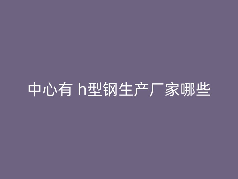 中心有 h型钢生产厂家哪些