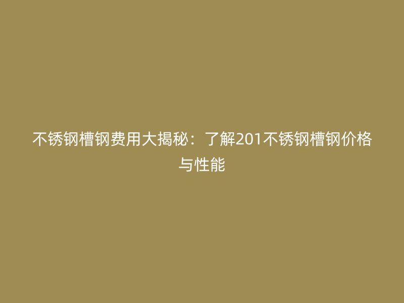 不锈钢槽钢费用大揭秘:了解201不锈钢槽钢价格与性能