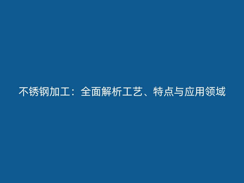 不锈钢加工:全面解析工艺、特点与应用领域