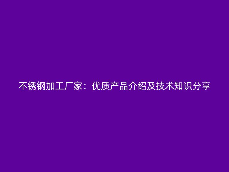 不锈钢加工厂家:优质产品介绍及技术知识分享