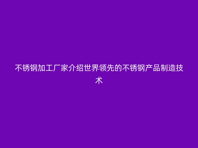 不锈钢加工厂家介绍世界领先的不锈钢产品制造技术