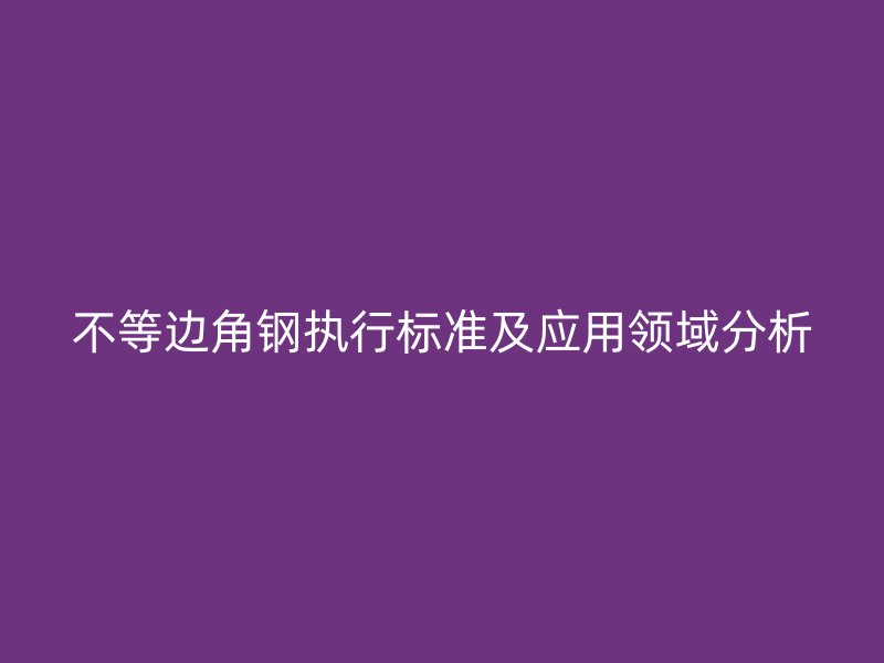 不等边角钢执行标准及应用领域分析