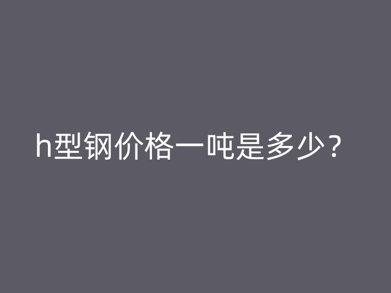 h型钢价格一吨是多少?